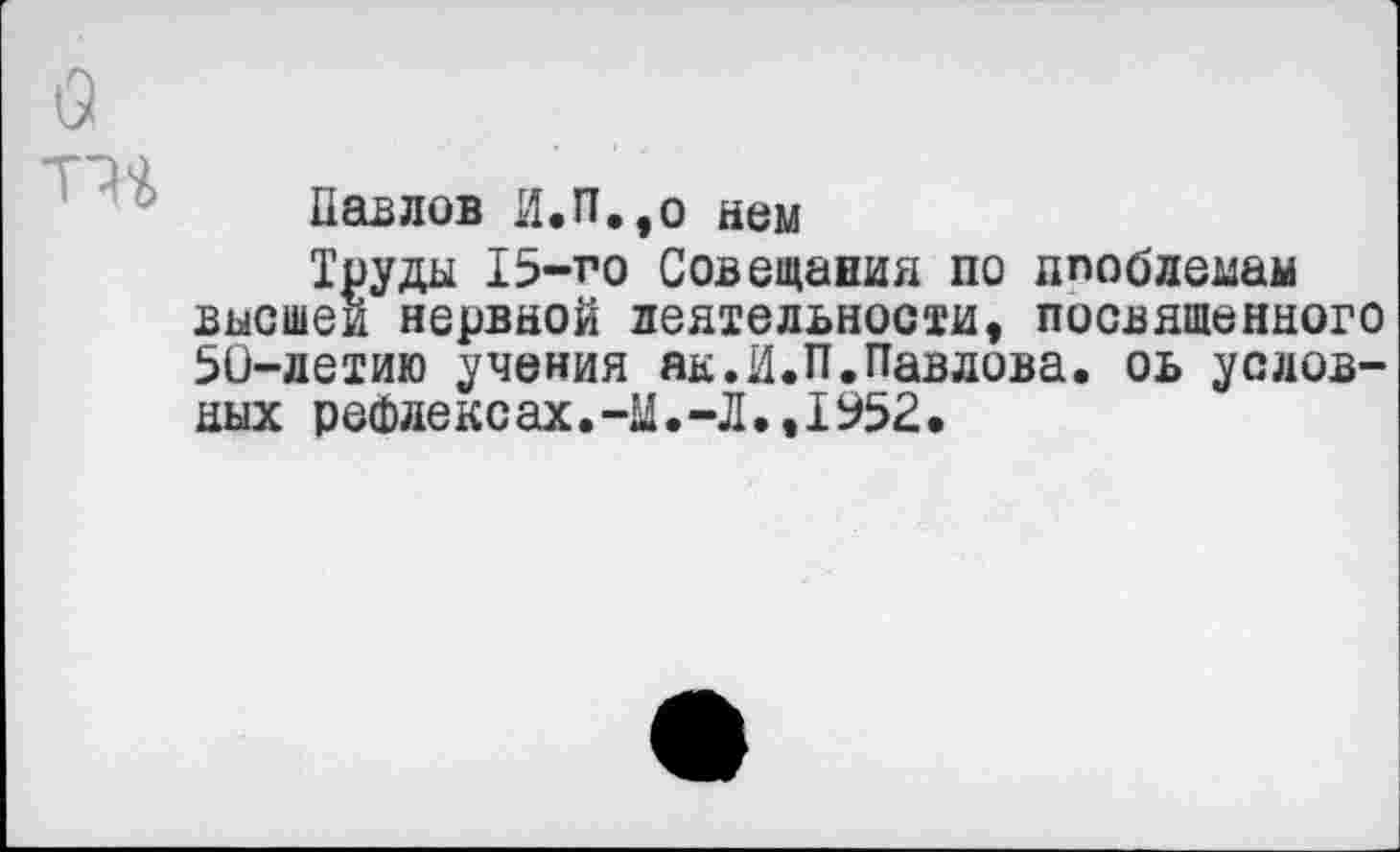 ﻿
Павлов И.П.,о нем
Труды 15-го Совещания по ппоблемам высшей нервной деятельности, посвященного 50-летию учения як.И.П.Павлова. оь условных рефлексах.-У.-Л.,1952.